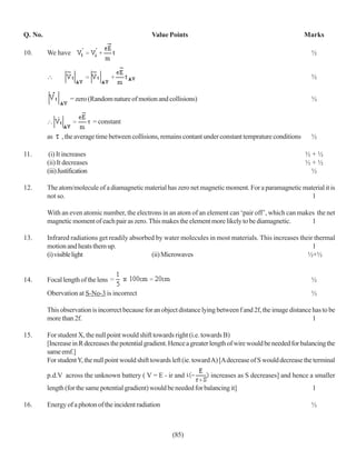 Q. No.                                            Value Points                                                Marks

10.      We have                                                                                                 ½


                                                                                                                 ½


                   = zero (Random nature of motion and collisions)                                               ½


                               = constant

         as    , the average time between collisions, remains contant under constant temprature conditions       ½

11.       (i) It increases                                                                                     ½+½
         (ii) It decreases                                                                                     ½+½
         (iii) Justification                                                                                    ½

12.      The atom/molecule of a diamagnetic material has zero net magnetic moment. For a paramagnetic material it is
         not so.                                                                                         1

         With an even atomic number, the electrons in an atom of an element can ‘pair off’, which can makes the net
         magnetic moment of each pair as zero. This makes the element more likely to be diamagnetic.      1

13.      Infrared radiations get readily absorbed by water molecules in most materials. This increases their thermal
         motion and heats them up.                                                                          1
         (i) visible light                      (ii) Microwaves                                           ½+½


14.      Focal length of the lens                                                                                ½
         Obervation at S-No-3 is incorrect                                                                       ½

         This observation is incorrect because for an object distance lying between f and 2f, the image distance has to be
         more than 2f.                                                                                           1

15.      For student X, the null point would shift towards right (i.e. towards B)
         [Increase in R decreases the potential gradient. Hence a greater length of wire would be needed for balancing the
         same emf.]
         For student Y, the null point would shift towards left (ie. toward A) [A decrease of S would decrease the terminal

         p.d.V across the unknown battery ( V = E - ir and               increases as S decreases] and hence a smaller
         length (for the same potential gradient) would be needed for balancing it]                               1

16.      Energy of a photon of the incident radiation                                                            ½



                                                          (85)
 