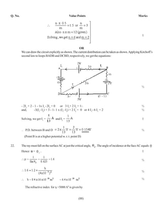 Q. No.                                              Value Points                                              Marks




                                                                                                                 1



                                                           OR
         We can draw the circuit explicitly as shown. The current distribution can be taken as shown. Applying Kirchoff’s
         second law to loops BADB and DCBD, respectively, we get the equations:




                                                                                                                ½




         - 2I1 + 2 - 1 - 1x I1 - 2I2 = 0    or 3 I1+ 2 I2 = 1∴                                                  ½
         and,       -3(I1- I2) + 3 - 1- 1 x (I1- I2) + 2 I2 = 0 or 4 I1- 6 I1 = 2                               ½

         Solving, we get I1 =          and I2 =                                                                  1


            P.D. between B and D                                                                                ½
           (Point B is at a higher potential w. r. t. point D)

22.      The ray must fall on the surface AC at just the critical angle,   The angle of incidence at the face AC equals
         Hence     =    c
                            .                                                                                    1

                                                                                                                ½


                                                                                                                ½

                                                                                                                ½

            The refractive index for =5000 A0 is given by


                                                            (88)
 