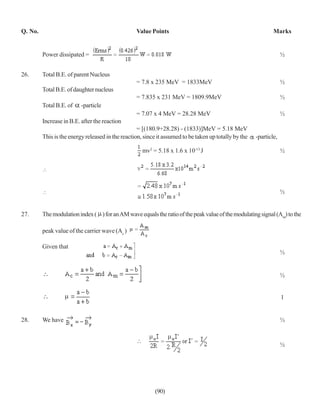 Q. No.                                            Value Points                                                 Marks


         Power dissipated =                                                                                         ½


26.      Total B.E. of parent Nucleus
                                                  = 7.8 x 235 MeV = 1833MeV                                         ½
         Total B.E. of daughter nucleus
                                                  = 7.835 x 231 MeV = 1809.9MeV                                     ½
         Total B.E. of    -particle
                                                  = 7.07 x 4 MeV = 28.28 MeV                                        ½
         Increase in B.E. after the reaction
                                                   = [(180.9+28.28) - (1833)]MeV = 5.18 MeV
         This is the energy released in the reaction, since it assumed to be taken up totally by the   -particle,

                                                     mv2 = 5.18 x 1.6 x 10-13 J                                     ½




                                                                                                                    ½


27.      The modulation index ( ) for an AM wave equals the ratio of the peak value of the modulating signal (Am) to the

         peak value of the carrier wave (Ac )

         Given that
                                                                                                                    ½


                                                                                                                    ½


                                                                                                                    1


28.      We have                                                                                                    ½


                                                                                                                    ½




                                                          (90)
 