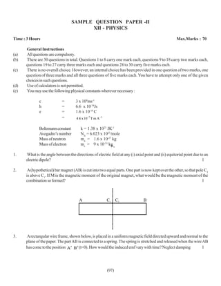 SAMPLE QUESTION PAPER -II
                                         XII - PHYSICS

Time : 3 Hours                                                                                        Max.Marks : 70

      General Instructions
(a)   All questions are compulsory.
(b)   There are 30 questions in total. Questions 1 to 8 carry one mark each, questions 9 to 18 carry two marks each,
      questions 19 to 27 carry three marks each and questions 28 to 30 carry five marks each.
(c)   There is no overall choice. However, an internal choice has been provided in one question of two marks, one
      question of three marks and all three questions of five marks each. You have to attempt only one of the given
      choices in such questions.
(d)   Use of calculators is not permitted.
(e)   You may use the following physical constants wherever necessary :

              c              =       3 x 108ms-1
              h              =       6.6 x 10-34Js
              e              =       1.6 x 10-19 C
                             =        4 π x 10−7 T m A −1

              Boltzmann constant         k = 1.38 x 1023 JK-1
              Avogadro’s number          NA = 6.023 x 1023/mole
              Mass of neutron            mn = 1.6 x 10-27 kg
              Mass of electron           me = 9 x 10-31 kg o
                                                           µ

1.    What is the angle between the directions of electric field at any (i) axial point and (ii) equitorial point due to an
      electric dipole?                                                                                                 1

2.     A (hypothetical) bar magnet (AB) is cut into two equal parts. One part is now kept over the other, so that pole C2
      is above C1. If M is the magnetic moment of the original magnet, what would be the magnetic moment of the
      combination so formed?                                                                                         1



                                        A                   C1     C2            B




3.    A rectangular wire frame, shown below, is placed in a uniform magnetic field directed upward and normal to the
      plane of the paper. The part AB is connected to a spring. The spring is stretched and released when the wire AB
      has come to the position         (t=0). How would the induced emf vary with time? Neglect damping            1




                                                            (97)
 
