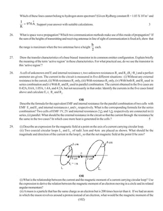 Which of these lines cannot belong to hydrogen atom spectrum? (Given Rydberg constant R = 1.03 X 107m-1 and

                    . Support your answer with suitable calculations.                                                      3


26.    What is space wave propagation? Which two communication methods make use of this mode of propagation? If
      the sum of the heights of transmitting and receiving antennae in line of sight of communication is fixed at h, show that

      the range is maximum when the two antennae have a height            each.


27.    Draw the transfer characteristics of a base biased transistor in its common emitter configuration. Explain briefly
      the meaning of the term ‘active region’ in these characteristics. For what practical use, do we use the transistor in
      this ‘active region’?

28.    A cell of unkonown emf E and internal resistance r, two unknown resistances R1 and R2 (R2>R1) and a perfect
      ammeter are given. The current in the circuit is measured in five different situations : (i) Without any external
      resistance in the curcuit, (ii) With resistance R1 only, (iii) With resistance R2 only, (iv) With both R1 and R2 used in
      series combination and (v) With R1 and R2 used in parallel combination. The current obtained in the five cases are
      0.42A, 0.6A, 1.05A, 1.4A, and 4.2A, but not necessarily in that order. Identify the currents in the five cases listed
      above and calculate E, r,, R1 and R2.

                                                             OR
       Describe the formula for the equivalent EMF and internal resistance for the parallel combination of two cells with
      EMF E1 and E2 and internal resistances r1 and r2 respectively. What is the corresponding formula for the series
      combination? Two cells of EMF 1V, 2V and internal resistances 2 and 1 respectively are connected in (i)
      series, (ii) parallel. What should be the external resistance in the circuit so that the current through the resistance be
      the same in the two cases? In which case more heat is generated in the cells ?                                        5

29.   (i) Describe an expression for the magnetic field at a point on the axis of a current carrying circular loop.
      (ii) Two coaxial circular loops L1 and L2 of radii 3cm and 4cm are placed as shown. What should be the
      magnitude and direction of the current in the loop L2 so that the net magnetic field at the point O be zero?




                                                            OR
       (i) What is the relationship between the current and the magnetic moment of a current carrying circular loop? Use
      the expression to derive the relation between the magnetic moment of an electron moving in a circle and its related
      angular momentum?
       (ii) A muon is a particle that has the same charge as an electron but is 200 times heavier than it. If we had an atom
      in which the muon revolves around a proton instead of an electron, what would be the magnetic moment of the
                                                           (102)
 