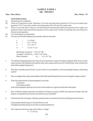 SAMPLE PAPER I
                                                  XII - PHYSICS
Time : Three Hours                                                                                      Max. Marks : 70

      General Instructions
(a)   All questions are compulsory.
(b)   There are 30 questions in total. Questions 1 to 8 carry one mark each, questions 9 to 18 carry two marks each,
      questions 19 to 27 carry three marks each and questions 28 to 30 carry five marks each.
(c)   There is no overall choice. However, an internal choice has been provided in one question of two marks, one
      question of three marks and all three questions of five marks each. You have to attempt only one of the given
      choices in such questions.
(d)   Use of calculators is not permitted.
(e)   You may use the following physical constants wherever necessary :

              c       =        3 x 108ms-1
              h       =        6.6 x 10-34Js
              e       =        1.6 x 10-19 C
              µo      =        4 π x 10−7 T m A −1

              Boltzmann constant k = 1.38 x 1023 JK-1
              Avogadro’s number NA = 6.023 x 1023/mole
              Mass of neutron           mn = 1.6 x 10-27 kg

1.    Two identical charged particles moving with same speed enter a region of uniform magnetic field. If one of these
      enters normal to the field direction and the other enters along a direction at 300 with the field, what would be the
      ratio of their angular frequencies?

2.    Why does a metallic piece become very hot when it is surrounded by a coil carrying high frequency alternating
      current?

3.    How is a sample of an n-type semiconductor electrically neutral though it has an excess of negative charge carriers?

4.    Name the characteristics of electromagnetic waves that
               (i) increases
               (ii) remains constant
      in the electromagnetic spectrum as one moves from radiowave region towards ultravoilet region.

5.    How would the angular separation of interference fringes in young’s double slit experiment change when the
      distance of separation between the slits and the screen is doubled?

6.    Calculate the ratio of energies of photons produced due to transition of electron of hydrogen atom from its,

      (i) Second permitted energy level to the first level, and
      (ii) Highest permitted energy level to the second permitted level

7.    Give expression for the average value of the a c voltage
                              V = V0 Sin ωt
                                                         (76)
 