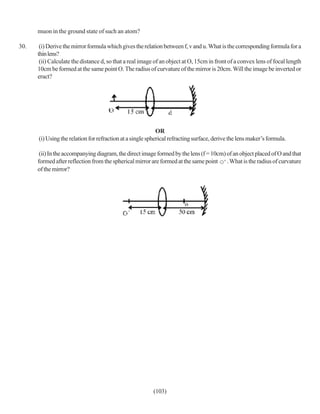 muon in the ground state of such an atom?

30.    (i) Derive the mirror formula which gives the relation between f, v and u. What is the corresponding formula for a
      thin lens?
       (ii) Calculate the distance d, so that a real image of an object at O, 15cm in front of a convex lens of focal length
      10cm be formed at the same point O. The radius of curvature of the mirror is 20cm. Will the image be inverted or
      eract?




                                                            OR
      (i) Using the relation for refraction at a single spherical refracting surface, derive the lens maker’s formula.

       (ii) In the accompanying diagram, the direct image formed by the lens (f = 10cm) of an object placed of O and that
      formed after reflection from the spherical mirror are formed at the same point . What is the radius of curvature
      of the mirror?




                                                         (103)
 