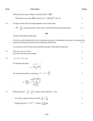 Q.No                             Value Points                                                                    Marks

       Work done in moving a charge in an elecrtic field =

          Work done in moving                 from X to Y =                                                     ½

14.    For same current value, the total impedance must remain same                                             ½

                      must remain same. Thus L and C must both be halved simultaneously.                      ½+1


                                                         OR
       The glow of the bulb will decrease                                                                       ½

       As the iron rod is inserted in the coil, its inductance increases. As inductance incresases, its reactance also
       increases resulting in an increase in the impedance of the circuit.                                     ½+½

       As a result, the current in the circuit and hence the glow of the bulb will decrease.                    .½

15.    (i) X-rays are e.m. waves                                                                                1
       (ii) X-rays are transverse in nature                                                                     1

16.                                                                                                             ½

       For minimum deviation                                                                                    ½




       For minimum deviation, we also have                                                                      ½




                                                                                                                ½



17.    Reduction factor =              in 4 days. Hence Half life = 1 day                                       1


         For 6 days reduction factor would be                                                                   ½

         Original amount =                                                                                      ½




                                                        (106)
 