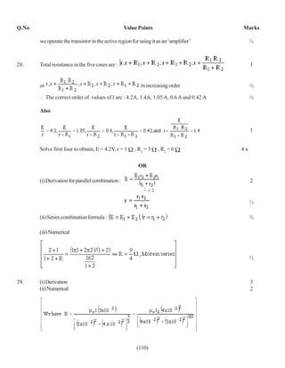 Q.No                                               Value Points                           Marks

       we operate the transistor in the active region for using it as an ‘amplifier’           ½



28.    Total resistance in the five cases are :                                                1


       or                                                 in increasing order                  ½

            The correct order of values of I are : 4.2A, 1.4A, 1.05 A, 0.6 A and 0.42 A        ½

       Also


                                                                                               1


       Solve first four to obtain, E = 4.2V, r = 1     , R1 = 3    , R2 = 6               4x

                                                         OR

       (i) Derivation for parallel combination :                                               2
                                                            1
                                                              =2
                                                            2
                                                                                               ½

       (ii) Series combination formula :                                                       ½

       (iii) Numerical



                                                                                               ½



29.    (i) Derivation                                                                          3
       (ii) Numerical                                                                          2




                                                        (110)
 