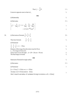Thus I2 = -     1½

      Current in opposite sense to that in L1                   ½

                                                       OR
      (i) Relationship                                          ½

      (ii) Derivation                                           2½


                                                                1

                                                                1



30.   (i) Derivation of formula                                 2½


      Then lens formula                                         ½
      (ii) Numerical

                                                                ½
      Distance of this image from the mirror must be 20 cm      ½
      [ For image to from at O,
      mirror must reverse the light d = (30 + 20) cm = 50 cm)   ½
      The final image is inverted.                              ½

                                                OR
      Statement of formula for single surface                   ½

      (i) Derivation :                                          2½

      (ii) Numerical                                            1



                                                                1




                                                      (111)
 