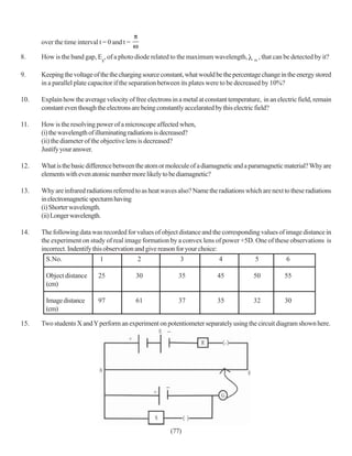 over the time interval t = 0 and t =

8.    How is the band gap, Eg, of a photo diode related to the maximum wavelength,        m
                                                                                              , that can be detected by it?

9.    Keeping the voltage of the the charging source constant, what would be the percentage change in the energy stored
      in a parallel plate capacitor if the separation between its plates were to be decreased by 10%?

10.   Explain how the average velocity of free electrons in a metal at constant temperature, in an electric field, remain
      constant even though the electrons are being constantly accelarated by this electric field?

11.   How is the resolving power of a microscope affected when,
      (i) the wavelength of illuminating radiations is decreased?
      (ii) the diameter of the objective lens is decreased?
      Justify your answer.

12.   What is the basic difference between the atom or molecule of a diamagnetic and a paramagnetic material? Why are
      elements with even atomic number more likely to be diamagnetic?

13.   Why are infrared radiations referred to as heat waves also? Name the radiations which are next to these radiations
      in electromagnetic specturm having
      (i) Shorter wavelength.
      (ii) Longer wavelength.

14.   The following data was recorded for values of object distance and the corresponding values of image distance in
      the experiment on study of real image formation by a convex lens of power +5D. One of these observations is
      incorrect. Indentify this observation and give reason for your choice:
        S.No.                 1              2                3              4          5           6

       Object distance       25              30             35             45             50            55
       (cm)

       Image distance        97              61             37             35             32            30
       (cm)

15.   Two students X and Y perform an experiment on potentiometer separately using the circuit diagram shown here.




                                                         (77)
 