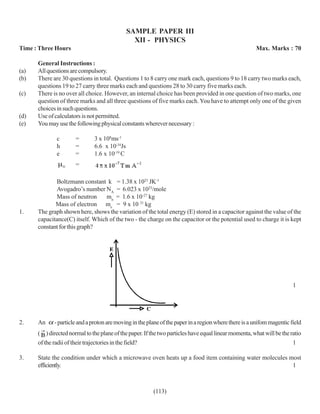 SAMPLE PAPER III
                                                 XII - PHYSICS
Time : Three Hours                                                                                     Max. Marks : 70

      General Instructions :
(a)   All questions are compulsory.
(b)   There are 30 questions in total. Questions 1 to 8 carry one mark each, questions 9 to 18 carry two marks each,
      questions 19 to 27 carry three marks each and questions 28 to 30 carry five marks each.
(c)   There is no over all choice. However, an internal choice has been provided in one question of two marks, one
      question of three marks and all three questions of five marks each. You have to attempt only one of the given
      choices in such questions.
(d)   Use of calculators is not permitted.
(e)   You may use the following physical constants wherever necessary :

              c       =        3 x 108ms-1
              h       =        6.6 x 10-34Js
              e       =        1.6 x 10-19 C
                      =

             Boltzmann constant k = 1.38 x 1023 JK-1
             Avogadro’s number NA = 6.023 x 1023/mole
             Mass of neutron     mn = 1.6 x 10-27 kg
             Mass of electron me = 9 x 10 31 kg
1.    The graph shown here, shows the variation of the total energy (E) stored in a capacitor against the value of the
      capacitance(C) itself. Which of the two - the charge on the capacitor or the potential used to charge it is kept
      constant for this graph?




                                                                                                                        1




2.    An     - particle and a proton are moving in the plane of the paper in a region where there is a unifom magentic field
      ( ) directed normal to the plane of the paper. If the two particles have equal linear momenta, what will be the ratio
      of the radii of their trajectories in the field?                                                                 1

3.    State the condition under which a microwave oven heats up a food item containing water molecules most
      efficiently.                                                                                      1



                                                         (113)
 