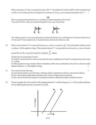 When a resistance of 15     is connected in series with ‘Y’, the null point is found to shift by 10cm towards the end
      A of the wire. Find the position of null point if a resistance of 3 O were connected in parallel with ‘Y’. 3

                                                       OR
      Why is a potentiometer preferred over a voltmeter for determining the emf of a cell?
      Two cells of Emf E1 and E2 are connected together in two ways shown here.




      The ‘balance points’ in a given potentiometer experiment for these two combinations of cells are found to be at
      351.0cm and 70.2cm respectively. Calculate the ratio of the Emfs of the two cells.

20.   When a circuit element ‘X’ is connected across an a.c. source, a current of      A flows through it and this current
      is in phase with the applied voltage. When another element ‘Y’ is connected across the same a.c. source, the same

      current flows in the cricuit but it leads the voltage by    radians.

      (i) Name the circuit elements X and Y.
      (ii) Find the current that flows in the circuit when the series combination of X and Y is connected across the same
      a.c. voltage.
      (iii) Plot a graph showing variation of the net impedance of this series combination of X and Y as a function of the
      angular frequency of the applied voltage.                                                                        3

21.   Give reasons for the following :                                                                                  3
      (a) Astronomers prefer to use telescopes with large objective diameters to observe astronomical objects.
      (b) Two identical but independent monochromatic sources of light cannot be coherent.
      (c) The value of the Brewster angle for a transparent medium is different for lights of different colours.

22.   The given graphs show the variation of the stopping potential Vs with the frequency (     ) of the incident radiations
      for two different photosensitive materials M1 and M2.




                                                          (117)
 