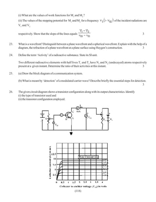 (i) What are the values of work functions for M1 and M2 ?
      (ii) The values of the stopping potential for M1 and M2 for a frequency                of the incident radiations are
      V1 and V2

      respectively. Show that the slope of the lines equals                                                            3


23.   What is a wavefront? Distinguish between a plane wavefront and a spherical wavefront. Explain with the help of a
      diagram, the refraction of a plane wavefront at a plane surface using Huygen’s construction.                3

24.   Define the term ‘Activity’ of a radioactive substance. State its SI unit.

      Two different radioactive elements with half lives T1 and T2 have N1 and N2 (undecayed) atoms respectively
      present at a given instant. Determine the ratio of their activities at this instant.                   3

25.   (a) Draw the block diagram of a communication system.

      (b) What is meant by ‘detection’ of a modulated carrier wave? Describe briefly the essential steps for detection.
                                                                                                                    3

26.   The given circuit diagram shows a transistor configuration along with its output characteristics. Identify
      (i) the type of transistor used and
      (ii) the transistor configuration employed.




                                                          (118)
 