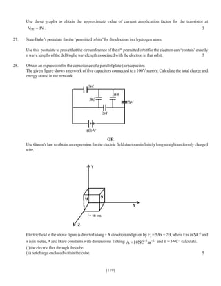 Use these graphs to obtain the approximate value of current amplication factor for the transistor at
                  .                                                                                                    3

27.   State Bohr’s postulate for the ‘permitted orbits’ for the electron in a hydrogen atom.

      Use this postulate to prove that the circumference of the nth permitted orbit for the electron can ‘contain’ exactly
      n wave lengths of the deBroglie wavelength associated with the electron in that orbit.                          3

28.   Obtain an expression for the capacitance of a parallel plate (air)capacitor.
      The given figure shows a network of five capacitors connected to a 100V supply. Calculate the total charge and
      energy stored in the network.




                                                        OR
      Use Gauss’s law to obtain an expression for the electric field due to an infinitely long straight uniformly charged
      wire.




      Electric field in the above figure is directed along + X direction and given by Ex = 5Ax + 2B, where E is in NC-1 and
      x is in metre, A and B are constants with dimensions Talking                        and B = 5NC-1 calculate.
      (i) the electric flux through the cube.
      (ii) net charge enclosed within the cube.                                                                        5



                                                         (119)
 