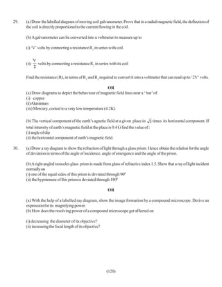 29.   (a) Draw the labelled diagram of moving coil galvanometer. Prove that in a radial magnetic field, the deflection of
      the coil is directly proportional to the current flowing in the coil.

      (b) A galvanometer can be converted into a voltmeter to measure up to

      (i) ‘V’ volts by connecting a resistance R1 in series with coil.


      (ii)    volts by connecting a resistance R2 in series with its coil


      Find the resistance (R), in terms of R1 and R2 required to convert it into a voltmeter that can read up to ‘2V’ volts.

                                                        OR
      (a) Draw diagrams to depict the behaviour of magnetic field lines near a ‘ bar’ of:
      (i) copper
      (ii)Aluminium
      (iii) Mercury, cooled to a very low temperature (4.2K)

      (b) The vertical component of the earth’s agnetic field at a given place in         times its horizontal component. If
      total intensity of earth’s magnetic field at the place is 0.4 G find the value of :
      (i) angle of dip
      (ii) the horizontal component of earth’s magnetic field.

30.   (a) Draw a ray diagram to show the refraction of light through a glass prism. Hence obtain the relation for the angle
      of deviation in terms of the angle of incidence, angle of emergence and the angle of the prism.

      (b) A right angled isosceles glass prism is made from glass of refractive index 1.5. Show that a ray of light incident
      normally on
      (i) one of the equal sides of this prism is deviated through 900
      (ii) the hypotenuse of this prism is deviated through 1800

                                                           OR

      (a) With the help of a labelled ray diagram, show the image formation by a compound microscope. Derive an
      expression for its magnifying power.
      (b) How does the resolving power of a compound microscope get affected on

      (i) decreasing the diameter of its objective?
      (ii) increasing the focal length of its objective?




                                                           (120)
 