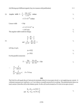 (iii) Mixing up of different signals (Any two reasons with justification)                                   1+1


18.                                                                                                                ½

                                                                                                                   ½


      Linear width         =D


                          = 6.05 mm                                                                                ½
      The angular width would not change.                                                                          ½




19.                                                                                                                ½



      solving, we get ,
                                                                                                                   ½
                                                                                                                   ½
      For the parallel connection


                                                                                                                   ½




                                                            OR
      The Emf of a cell equals the p.d. between its terminals when it is in an open circuit i.e. not supplying any current. A
      voltmeter measures p.d. (and not e. m. f.) as it draws a (small) current for its working. The potentiometer draws no
      (net) current (form the cell) at the balance point. So the cell can be treated as if it were in an open circuit.1



                                                                                                                   ½




                                                           (124)
 