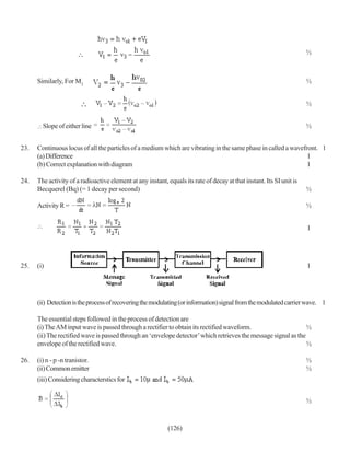 ½



      Similarly, For M2                                                                                                ½


                                                                                                                       ½


        Slope of either line                                                                                           ½


23.   Continuous locus of all the particles of a medium which are vibrating in the same phase in called a wavefront. 1
      (a) Difference                                                                                            1
      (b) Correct explanation with diagram                                                                      1

24.   The activity of a radioactive element at any instant, equals its rate of decay at that instant. Its SI unit is
      Becquerel (Bq) (= 1 decay per second)                                                                            ½

      Activity R =                                                                                                     ½


                                                                                                                       1




25.   (i)                                                                                                              1




      (ii) Detection is the process of recovering the modulating (or information) signal from the modulated carrier wave. 1

      The essential steps followed in the process of detection are
      (i) The AM input wave is passed through a rectifier to obtain its rectified waveform.                      ½
      (ii) The rectified wave is passed through an ‘envelope detector’ which retrieves the message signal as the
      envelope of the rectified wave.                                                                            ½

26.   (i) n - p -n tranistor.                                                                                          ½
      (ii) Common emitter                                                                                              ½
      (iii) Considering characterstics for


                                                                                                                       ½


                                                             (126)
 
