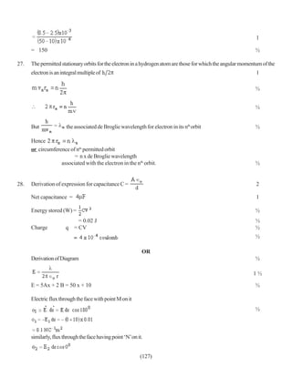 1

      = 150                                                                                                    ½

27.   The permitted stationary orbits for the electron in a hydrogen atom are those for which the angular momentum of the
      electron is an integral multiple of                                                                       1

                                                                                                               ½


                                                                                                               ½


      But              the associated de Broglie wavelength for electron in its nth orbit                      ½

      Hence
      or circumference of ntn permitted orbit
                         = n x de Broglie wavelength
                   associated with the electron in the nth orbit.                                              ½


28.   Derivation of expression for capacitance C =                                                              2

      Net capacitance =                                                                                         1

      Energy stored (W) =                                                                                      ½
                           = 0.02 J                                                                            ½
      Charge           q = CV                                                                                  ½
                                                                                                               ½

                                                             OR
      Derivation of Diagram                                                                                    ½

                                                                                                              1½

      E = 5Ax + 2 B = 50 x + 10                                                                                ½

      Electric flux through the face with point M on it
                                                                                                               ½



      similarly, flux through the face having point ‘N’ on it.


                                                            (127)
 