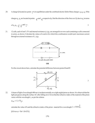 20.   A charge Q located at a point     is in equilibrium under the combined electric field of three charges q1,q2, q3. If the


      charges q1, q2 are located at points     and     respectively, find the direction of the force on Q, due to q3 in terms


      of q1,q2,                .                                                                                           3


21.   12 cells, each of emf 1.5V and internal resistance     , are arranged in m rows each containing n cells connected
      in series, as shown. Calculate the values of n and m for which this combination would send maximum current
      through an external resistance of        .




                                                           OR

      For the circuit shown here, calculate the potential difference between points B and D




                                                                                                                           3




22.   A beam of light of wavelength 400 nm is incident normally on a right angled prism as shown. It is observed that the
      light just grazes along the surface AC after falling on it. Given that the refractive index of the material of the prism
      varies with the wavelength as per the relation




      calculate the value of b and the refractive index of the prism material for a wavelength                  .

      [(Given = Sin-1 (0.625)]

                                                           (79)
 