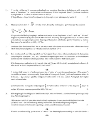 25.   A circular coil having 20 turns, each of radius 8 cm, is rotating about its vertical diameter with an angular
      speed of 50 radian s-1 in a uniform horizontal magnetic field of magnitude 30 mT. Obtain the maximum
      average and r. m. s. values of the emf indued in the coil.
      If the coil forms a closed loop of resistance   , how much power is dissipased as heat in it?             3



26.   The nucles of an atom of           , initially at rest, decays by emitting an    -particle as per the equation




      It is given that the binding energies per nucleon of the parent and the daughter nuclei are 7.8 MeV and 7.835 MeV
      respectively and that of -particle ia 7.07MeV/nucleon. Assuming the daughter nucleus to be formed in the
      unexcited state and neglecting its share in the energy of the reaction, calculate the speed of the emitted -particle.
      Take mass of -particle to be 6.68 x 10-27 kg.                                                                     3

27.   Define the term ‘modulation index’ for an AM wave. What would be the modulation index for an AM wave for
      which the maximum amplitude is ‘a’ while the minimum amplitude is ‘b’ ?                               3

28.   Two circular coils X and Y having radii R and        respectively are placed in horizontal plane with their centres
      coinciding with each other. Coil X has a current I flowing through it in the clockwise sense. What must be the
      current in coil Y to make the total magnetic field at the common centre of the two coils, zero?

      With the same currents flowing in the two coils, if the coil Y is now lifted vertically upwards through a distance R,
      what would be the net magnetic field at the centre of coil Y?

                                                            OR
      A straight thick long wire of uniform cross section of radius ‘a’ is carrying a steady current I. Use Ampere’s
      circuital law to obtain a relation showing the variation of the magnetic field (Br) inside and outside the wire with
      distance r, (       ) and (      ) of the field point from the centre of its cross section. Plot a graph showing the
      nature of this variation.


      Calculate the ratio of magnetic field at a point      above the surface of the wire to that at a point      below its
      sruface. What is the maximum value of the field of this wire?                                                      5

29.   State the principle which helps us to determine the shape of the wavefront at a later time from its given shape at any
      time. Apply this principle to

      (i) Show that a spherical/ plane wavefront contiunes to propagate forward as a spherical/plane wave front.
      (ii) Derive Snell’s law of refraction by drawing the refracted wavefront corresponding to a plane
      wavefront incident on the boundary separating a rarer medium from a denser medium.                                 5

                                                     OR
      What do we understand by ‘polarization’ of a wave? How does this phenomenon help us to decide whether a

                                                          (81)
 