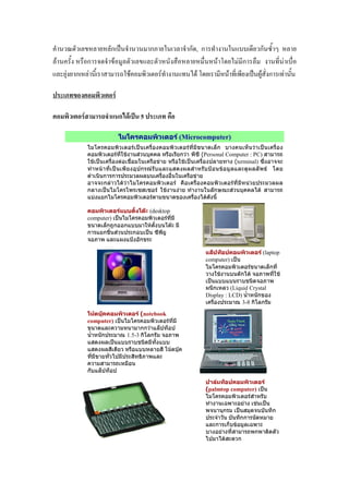 ก ˈ ก ก , ก ก
F ก F F F ก F
F ก F F F F F ˈ F ก F
F
F ก F ˈ 5
ไมโครคอมพิวเตอร (Microcomputer)
ไมโครคอมพิวเตอรเปนเครื่องคอมพิวเตอรที่มีขนาดเล็ก บางคนเห็นวาเปนเครื่อง
คอมพิวเตอรที่ใชงานสวนบุคคล หรือเรียกวา พีซี (Personal Computer : PC) สามารถ
ใชเปนเครื่องตอเชื่อมในเครือขาย หรือใชเปนเครื่องปลายทาง (terminal) ซึ่งอาจจะ
ทําหนาที่เปนเพียงอุปกรณรับและแสดงผลสําหรับปอนขอมูลและดูผลลัพธ โดย
ดําเนินการการประมวลผลบนเครื่องอื่นในเครือขาย
อาจจะกลาวไดวาไมโครคอมพิวเตอร คือเครื่องคอมพิวเตอรที่มีหนวยประมวลผล
กลางเปนไมโครโพรเซสเซอร ใชงานงาย ทํางานในลักษณะสวนบุคคลได สามารถ
แบงแยกไมโครคอมพิวเตอรตามขนาดของเครื่องไดดังนี้
คอมพิวเตอรแบบตั้งโตะ (desktop
computer) เปนไมโครคอมพิวเตอรที่มี
ขนาดเล็กถูกออกแบบมาใหตั้งบนโตะ มี
การแยกชิ้นสวนประกอบเปน ซีพียู
จอภาพ และแผงแปงอักขระ
แล็ปท็อปคอมพิวเตอร (laptop
computer) เปน
ไมโครคอมพิวเตอรขนาดเล็กที่
วางใชงานบนตักได จอภาพที่ใช
เปนแบบแบนราบชนิดจอภาพ
ผนึกเหลว (Liquid Crystal
Display : LCD) น้ําหนักของ
เครื่องประมาณ 3-8 กิโลกรัม
โนตบุคคอมพิวเตอร (notebook
computer) เปนไมโครคอมพิวเตอรที่มี
ขนาดและความหนามากกวาแล็ปท็อป
น้ําหนักประมาณ 1.5-3 กิโลกรัม จอภาพ
แสดงผลเปนแบบราบชนิดมีทั้งแบบ
แสดงผลสีเดียว หรือแบบหลายสี โนตบุค
ที่มีขายทั่วไปมีประสิทธิภาพและ
ความสามารถเหมือน
กับแล็ปท็อป
ปาลมท็อปคอมพิวเตอร
(palmtop computer) เปน
ไมโครคอมพิวเตอรสําหรับ
ทํางานเฉพาะอยาง เชนเปน
พจนานุกรม เปนสมุดจนบันทึก
ประจําวัน บันทึกการนัดหมาย
และการเก็บขอมูลเฉพาะ
บางอยางที่สามารถพกพาติดตัว
ไปมาไดสะดวก
 