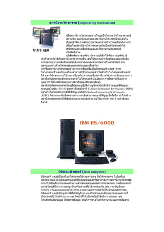 สถานีงานวิศวกรรม (engineering workstation)
ผูใชสถานีงานวิศวกรรมสวนใหญเปนวิศวกร นักวิทยาศาสตร
สถาปนิก และนักออกแบบ สถานีงานวิศวกรรมมีจุดเดนใน
เรื่องกราฟก การสรางรูปภาพและการทําภาพเคลื่อนไหว การ
เชื่อมโยงสถานีงานวิศวกรรมรวมกันเปนเครือขายทําให
สามารถแลกเปลี่ยนขอมูลและใชงานรวมกันอยางมี
ประสิทธิภาพ
บริษัทพัฒนาซอฟตแวรหลายบริษัทไดพัฒนาซอฟตแวร
สําเร็จสําหรับใชกับสถานีงานวิศวกรรมขึ้น เชนโปรแกรมการจัดทําตนฉบับหนังสือ
การออกแบบวงจรอิเล็กทรอนิกสงานจําลองและคํานวณทางวิทยาศาสตร งาน
ออกแบบทางดานวิศวกรรมและการควบคุมเครื่องจักร
การซื้อสถานีงานวิศวกรรมตางจากการซื้อเครื่องไมโครคอมพิวเตอร เพราะ
ไมโครคอมพิวเตอรทุกเครื่องสามารถใชโปรแกรมสําเร็จสําหรับไมโครคอมพิวเตอร
ได และมีลักษณะการใชงานเหมือนกัน สวนการซื้อสถานีงานวิศวกรรมนั้นยุงยากกวา
สถานีงานวิศวกรรมมีราคาแพงกวาไมโครคอมพิวเตอรมาก การใชงานก็ตองการ
บุคลากรที่มีการฝกหัดมาอยางดี หรือตองใชเวลาเรียนรู
สถานีงานวิศวกรรมสวนใหญใชระบบปฎิบัติการยูนิกซ ประสิทธิภาพของซีพียูของ
ระบบอยูในชวง 50-100 ลานคําสั่งตอวินาที (Million Instruction Per Second : MIPS)
อยางไรก็ตามหลักจากที่ใชซีพียูแบบริสก (Reduced Instruction Set Computer
:RISC) ก็สามารถเพิ่มขีดความสามารถเชิงคํานวณของซีพียูสูงขึ้นไดอีก ทําใหสราง
สถานีงานวิศวกรรมใหมีขีดความสามารถเชิงคํานวณไดมากกวา 100 ลานคําสั่งตอ
วินาที
มินิคอมพิวเตอร (mini computer)
มินิคอมพิวเตอรเปนเครื่องที่สามารถใชงานพรอม ๆ กันไดหลายคน จึงมีเครื่อง
ปลายทางตอได มินิคอมพิวเตอรเปนคอมพิวเตอรที่มีราคาสูงกวาสถานีงานวิศวกรรม
นํามาใชสําหรับประมวลผลในงานสารสนเทศขององคการขนาดกลาง จนถึงองคการ
ขนาดใหญที่มีการวางระบบเปนเครือขายเพื่อใชงานรวมกัน เชน งานบัญชีและ
การเงิน งานออกแบบทางวิศวกรรม งานควบคุมการผลิตในโรงงานอุตสาหกรรม
มินิคอมพิวเตอรเปนอุปกรณืที่สําคัญในระบบเครือขายคอมพิวเตอรขององคการที่
เรียกวาเครื่อใหบริการ (server) มีหนาที่ใหบริการกับผูใชบริการ (client) เชน
ใหบริการแฟมขอมูล ใหบริการขอมูล ใหบริการชวยในการคํานวณ และการสื่อสาร
 