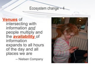 Ecosystem change – 4  Venues  of intersecting with information  and   people multiply and the  availability   of information expands to all hours of the day and all places we are -- Nielsen Company   