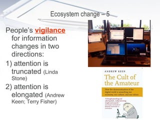 Ecosystem change – 5 People’s  vigilance  for information changes in two directions: 1) attention is truncated  (Linda Stone) 2) attention is elongated  (Andrew Keen; Terry Fisher) 