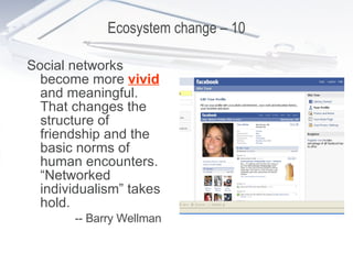 Ecosystem change – 10 Social networks become more  vivid  and meaningful. That changes the structure of friendship and the basic norms of human encounters. “Networked individualism” takes hold. -- Barry Wellman 