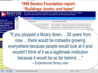 "If you plopped a library down. . .30 years from now. . .there would be cobwebs growing everywhere because people would look at it and wouldn't think of it as a legitimate institution because it would be so far behind. . ." -- Experienced library user 1996 Benton Foundation report:  “ Buildings, books, and bytes” 