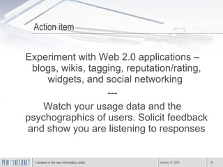 Action item Experiment with Web 2.0 applications – blogs, wikis, tagging, reputation/rating, widgets, and social networking  --- Watch your usage data and the psychographics of users. Solicit feedback and show you are listening to responses 
