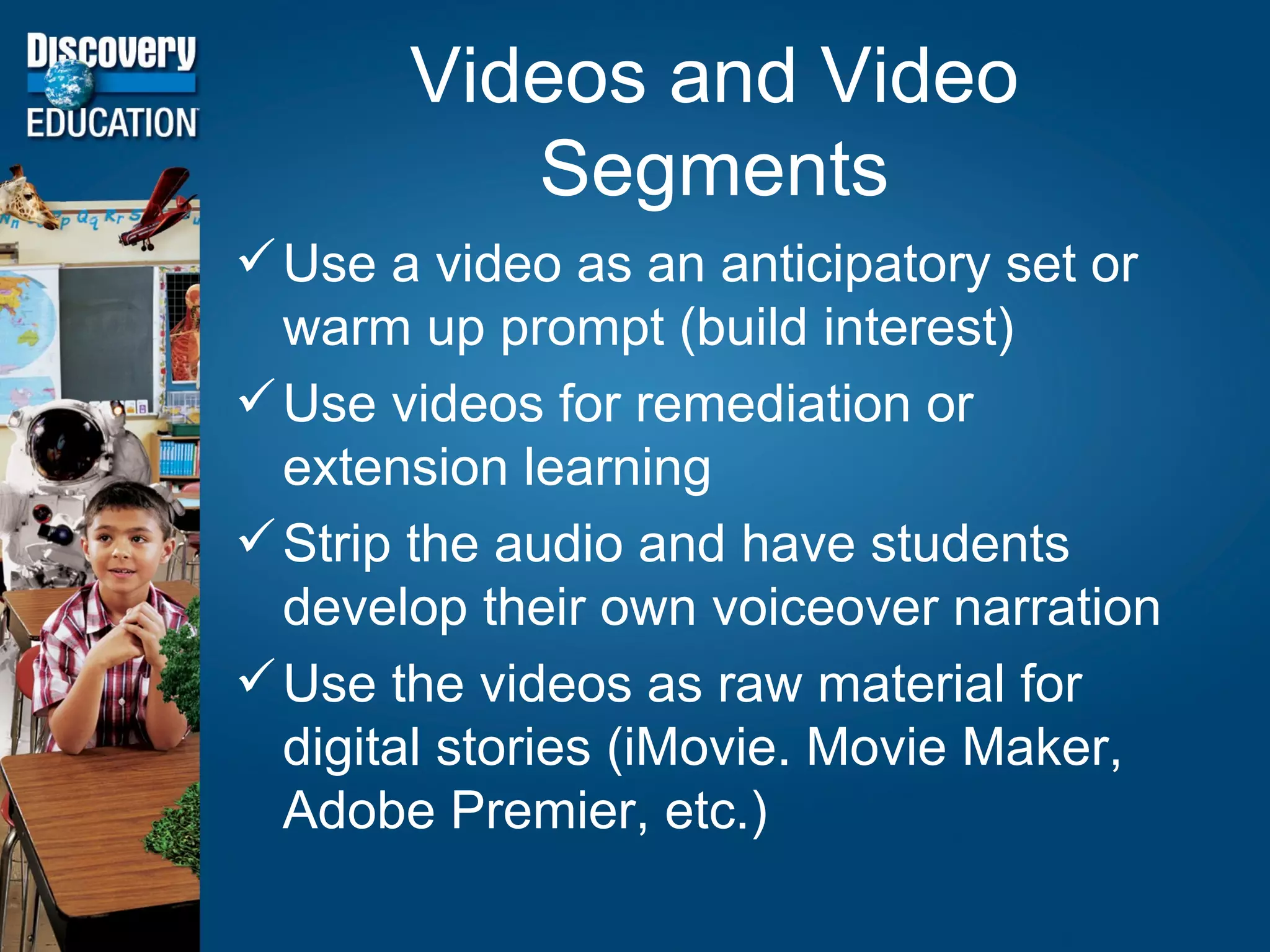 Videos and Video Segments Use a video as an anticipatory set or warm up prompt (build interest) Use videos for remediation or extension learning Strip the audio and have students develop their own voiceover narration Use the videos as raw material for digital stories (iMovie. Movie Maker, Adobe Premier, etc.)  