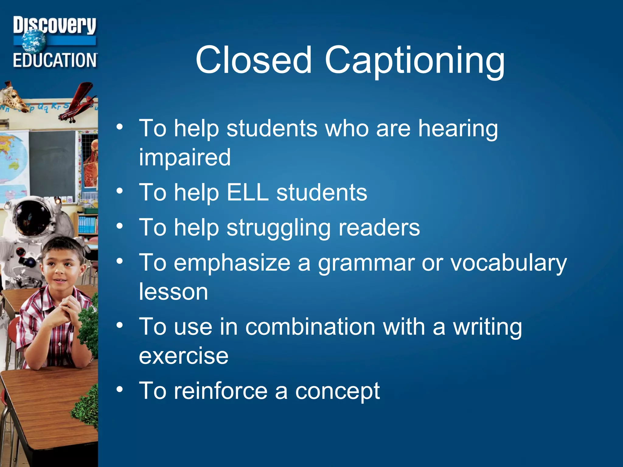 Closed Captioning To help students who are hearing impaired To help ELL students To help struggling readers To emphasize a grammar or vocabulary lesson To use in combination with a writing exercise To reinforce a concept 