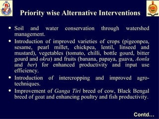 Priority wise Alternative Interventions Soil and water conservation through watershed management. Introduction of improved varieties of crops (pigeonpea, sesame, pearl millet, chickpea, lentil, linseed and mustard), vegetables (tomato, chilli, bottle gourd, bitter gourd and  okra ) and fruits (banana, papaya, guava,  Aonla  and  ber ) for enhanced productivity and input use efficiency.  Introduction of intercropping and improved agro-techniques. Improvement of  Ganga Tiri  breed of cow, Black Bengal breed of goat and enhancing poultry and fish productivity. Contd… 