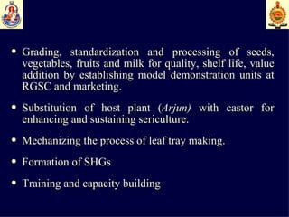 Grading, standardization and processing of seeds, vegetables, fruits and milk for quality, shelf life, value addition by establishing model demonstration units at RGSC and marketing. Substitution of host plant ( Arjun)  with castor   for enhancing and sustaining sericulture. Mechanizing the process of leaf tray making. Formation of SHGs Training and capacity building   