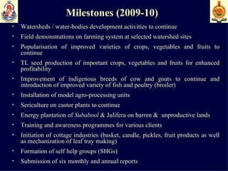 Milestones (2009-10) Watersheds / water-bodies development activities to continue Field demonstrations on farming system at selected watershed sites Popularisation of improved varieties of crops, vegetables and fruits to continue  TL seed production of important crops, vegetables and fruits for enhanced profitability  Improvement of indigenous breeds of cow and goats to continue and introduction of improved variety of fish and poultry (broiler)  Installation of model agro-processing units  Sericulture on castor plants to continue  Energy plantation of  Subabool  & Julifera on barren &  unproductive lands  Training and awareness programmes for various clients  Initiation of cottage industries (basket, candle, pickles, fruit products as well as mechanization of leaf tray making)  Formation of self help groups (SHGs)  Submission of six monthly and annual reports 