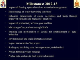 Milestones: 2012-13 Improved farming system based on watershed management  Maintenance of  water harvesting structures  Enhanced productivity of crops, vegetables and fruits through improved cultivars and package of practices  Improved productivity of cow, goat and fish  Marketing of the produce through SHGs Training and mobilization of youths for establishment of agro-industries Environmental and social impact assessment  Impact assessment of the project Scaling-up involving state line department, stakeholders Proven farming system modules Pooled data analysis & final report submission  