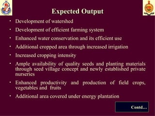 Expected Output Development of watershed Development of efficient farming system Enhanced water  conservation and its efficient use Additional cropped area through increased irrigation Increased cropping intensity Ample availability of quality seeds and planting materials through seed village concept and newly established private nurseries Enhanced productivity and production of field crops, vegetables and  fruits  Additional area covered under energy plantation Contd… 