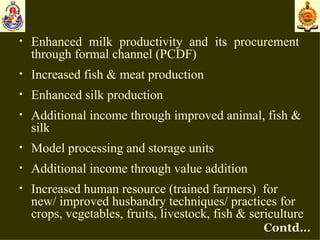Enhanced milk productivity and its procurement  through formal channel (PCDF) Increased fish & meat production Enhanced silk production Additional  income through improved animal, fish & silk Model processing and storage units Additional income through value addition Increased human resource (trained farmers)  for new/ improved husbandry techniques/ practices for crops, vegetables, fruits, livestock, fish & sericulture Contd… 