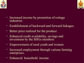 Increased income by promotion of cottage industries  Establishment of backward and forward linkages. Better price realized for the produce Enhanced credit availability, savings and investment by the SHGs members Empowerment of rural youth and women Increased employment through various farming enterprises. Enhanced  household  income 