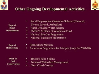 Other Ongoing Developmental Activities Dept. of  Rural  Development Rural Employment Guarantee Scheme (National,  Swarna Jayanti, Ambedkar) Rural Drinking Water Scheme PMGSY & Other Development Fund National Bio Gas Programme National Plantation Programme Dept. of  Horticulture  Horticulture Mission Awareness Programme for Jatropha (only for 2007-08) Dept. of  Soil  Conservation Bhoomi Sena Yojana National Watershed Management Sam Vikash Yojana 