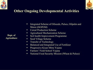 Other Ongoing Developmental Activities Dept. of  Agriculture   Integrated Scheme of Oilseeds, Pulses, Oilpalm and  Maize ( ISOPOM ) Cereal Production Scheme Agricultural Mechanization Scheme Soil health Improvement Programme  Seed Village Scheme  Transfer of Technology Balanced and Integrated Use of Fertilizer Progressive Kisan Mitra Yojana Farmers’ Field School Yojana National Food Security Mission (Wheat & Pulses) 