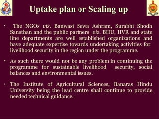 Uptake plan or Scaling up  The NGOs  viz . Banwasi Sewa Ashram, Surabhi Shodh Sansthan and the public partners  viz . BHU, IIVR and state line departments are well established organizations and have adequate expertise towards undertaking activities for  livelihood security in the region under the programme. As such there would not be any problem in continuing the programme for sustainable livelihood  security, social balances and environmental issues.  The Institute of Agricultural Sciences, Banaras Hindu University being the lead centre shall continue to provide needed technical guidance. 