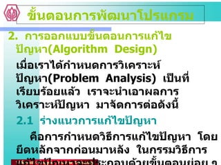2.  การออกแบบขั้นตอนการแก้ไขปัญหา ( Algorithm  Design) เมื่อเราได้กำหนดการวิเคราะห์ปัญหา ( Problem  Analysis)  เป็นที่เรียบร้อยแล้ว  เราจะนำเอาผลการวิเคราะห์ปัญหา  มาจัดการต่อดังนี้ 2.1  ร่างแนวการแก้ไขปัญหา คือการกำหนดวิธีการแก้ไขปัญหา  โดยยึดหลักจากก่อนมาหลัง  ในกรรมวิธีการแก้ไขปัญหาจะประกอบด้วยขั้นตอนย่อย ๆ หลายขั้นตอนอยู่เรียงกัน  ขั้นตอนที่จะต้องทำก่อนก็จะอยู่ก่อนขั้นต้อนที่จะทำภายหลัง ขั้นตอนการพัฒนาโปรแกรม 