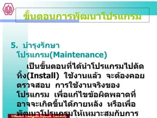 5.  บำรุงรักษาโปรแกรม ( Maintenance)  เป็นขั้นตอนที่ได้นำโปรแกรมไปตัดทิ้ง ( Install)  ใช้งานแล้ว  จะต้องคอยตรวจสอบ  การใช้งานจริงของโปรแกรม  เพื่อแก้ไขข้อผิดพลาดที่อาจจะเกิดขึ้นได้ภายหลัง  หรือเพื่อพัฒนาโปรแกรมให้เหมาะสมกับการใช้งานให้มากยิ่งขึ้น  และเมื่อเวลาผ่านไป   ขั้นตอนการพัฒนาโปรแกรม 