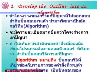 2.  Develop the  Outline  into an algorithm นำโครงร่างของการแก้ปัญหาที่ได้ออกแบบลำดับขั้นตอนมาแล้ว นำมาพัฒนาเป็นอัลกอริทึม ( Algorithm) จะมีความละเอียดมากขึ้นกว่าโครงร่างการแก้ปัญหา ทำให้เห็นภาพลำดับของคำสั่งเมื่อลงมือเขียนโปรแกรมสั่งงานคอมพิวเตอร์  ที่เรียกว่า  ลำดับขั้นตอนวิธีการแก้ปัญหา Algorithm  หมายถึง   ขั้นตอนวิธีที่เกี่ยวข้องกับรายการของคำสั่งที่ระบุคำบรรยายอย่างชัดเจน  เป็นขั้นตอนของกระบวนการที่รับประกันได้ว่าจะสิ้นสุดหลังจากการทำงานตามจำนวนขั้นตอนที่จำกัด  โดยมีผลลัพธ์ที่ถูกต้องสำหรับทุกกรณีที่อาจเกิดขึ้นของปัญหา 