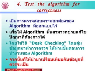 4.  Test  the  algorithm  for  correctness เป็นการตรวจสอบความถูกต้องของ  Algorithm  ที่ออกแบบไว้ เพื่อให้  Algorithm  นั้นสามารถช่วยแก้ไขปัญหาที่ต้องการได้ โดยใช้วิธี  “ Desk  Checking”  โดยสุ่มข้อมูลมาทำการตรวจ ให้ผ่านขั้นตอนการทำงานของ  Algorithm จากนั้นก็ให้นำมาเปรียบเทียบกับข้อมูลที่ควรจะเป็น 