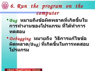 6. Run  the  program  on  the  computer Bug   หมายถึงข้อผิดพลาดที่เกิดขึ้นในการทำงานของโปรแกรม ที่ได้ทำการทดสอบ Debugging   หมายถึง  วิธีการแก้ไขข้อผิดพลาด ( Bug)  ที่เกิดขึ้นในการทดสอบโปรแกรม 