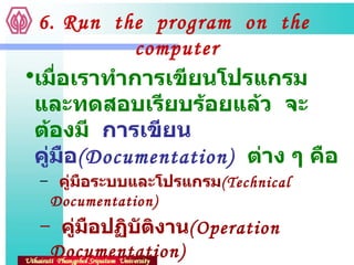 6. Run  the  program  on  the  computer เมื่อเราทำการเขียนโปรแกรมและทดสอบเรียบร้อยแล้ว  จะต้องมี  การเขียนคู่มือ ( Documentation)   ต่าง ๆ คือ คู่มือระบบและโปรแกรม ( Technical  Documentation) คู่มือปฏิบัติงาน ( Operation  Documentation) คู่มือผู้ใช้ ( User  Documentation) 