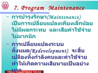 7. Program  Maintenance การบำรุงรักษา ( Maintenance)  เป็นการเปลี่ยนแปลงเพียงเล็กน้อย  ไม่มีผลกระทบ  และเสียค่าใช้จ่ายไม่มากนัก การเปลี่ยนแปลงระบบทั้งหมด ( Redevelopment)  จะสิ้นเปลืองทั้งกำลังคนและค่าใช้จ่าย  ทำให้เกิดความเสียหายเป็นอย่างมาก  