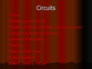 Circuits Current Resistance & Ohm’s Law Resistors in Series, in Parallel, and in combination Capacitors in Series and Parallel Voltmeters & Ammeters Resistivity Power & Power Lines Fuses & Breakers Bulbs in Series & Parallel 
