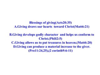 Blessings of giving(Acts20:35) A.Giving draws our hearts  toward Christ(Matt6:21) B.Giving develops godly character  and helps us conform to Christ.(Phili2:5) C.Giving allows us to put treasures in heaven.(Matt6:20) D.Giving can produce a material increase to the giver.(Pro11:24,25),(2 corinth9:6-11) 