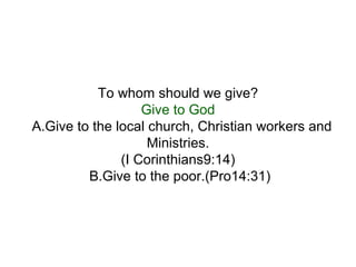To whom should we give? Give to God A.Give to the local church, Christian workers and  Ministries. (I Corinthians9:14) B.Give to the poor.(Pro14:31)  